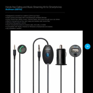 39
• Designed to connect to a radio’s 3.5mm aux input
• Pairs quickly and easily with most Bluetooth-enabled devices
• Enjoy hands-free calling, music, Internet Radio, and more through your car stereo
• Built-in microphone so you can make and receive calls hands-free
• Siri/Voice Recognition control
• Push microphone button to receive calls, end calls, or redial
• Compatible with Apple, Android or Windows smartphones and tablets
• No installation needed
Hands-free Calling and Music Streaming Kit for Smartphones
BluStream (ISBT52)
 