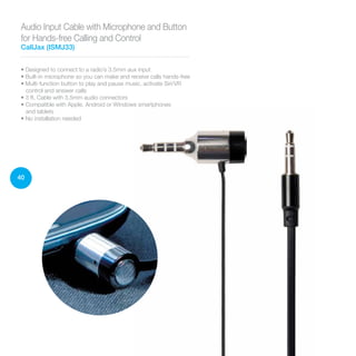 40
• Designed to connect to a radio’s 3.5mm aux input
• Built-in microphone so you can make and receive calls hands-free
• Multi-function button to play and pause music, activate Siri/VR
control and answer calls
• 3 ft. Cable with 3.5mm audio connectors
• Compatible with Apple, Android or Windows smartphones
and tablets
• No installation needed
Audio Input Cable with Microphone and Button
for Hands-free Calling and Control
CallJax (ISMJ33)
 