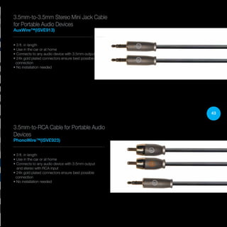 43
3.5mm-to-3.5mm Stereo Mini Jack Cable
for Portable Audio Devices
AuxWire™(ISVE913)
• 3 ft. in length
• Use in the car or at home
• Connects to any audio device with 3.5mm output
• 24k gold plated connectors ensure best possible
connection
• No installation needed
3.5mm-to-RCA Cable for Portable Audio
Devices
PhonoWire™(ISVE923)
• 3 ft. in length
• Use in the car or at home
• Connects to any audio device with 3.5mm output
and stereo with RCA input
• 24k gold plated connectors ensure best possible
connection
• No installation needed
 