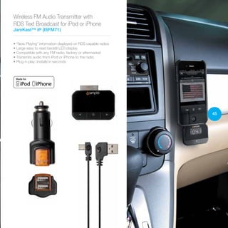 45
Wireless FM Audio Transmitter with
RDS Text Broadcast for iPod or iPhone
JamKast™ iP (ISFM71)
• “Now Playing” information displayed on RDS capable radios
• Large easy to read backlit LED display
• Compatible with any FM radio, factory or aftermarket
• Transmits audio from iPod or iPhone to the radio
• Plug-n-play: Installs in seconds
 