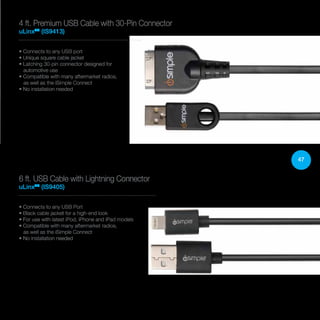47
• Connects to any USB port
• Unique square cable jacket
• Latching 30-pin connector designed for
automotive use
• Compatible with many aftermarket radios,
as well as the iSimple Connect
• No installation needed
4 ft. Premium USB Cable with 30-Pin Connector
uLinxTM
(IS9413)
• Connects to any USB Port
• Black cable jacket for a high-end look
• For use with latest iPod, iPhone and iPad models
• Compatible with many aftermarket radios,
as well as the iSimple Connect
• No installation needed
6 ft. USB Cable with Lightning Connector
uLinxTM
(IS9405)
 