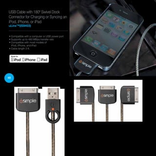 48
USB Cable with 180º Swivel Dock
Connector for Charging or Syncing an
iPod, iPhone, or iPad
uLinx™(IS9403)
• Compatible with a computer or USB power port
• Supports up to 480 MBps transfer rate
• Compatible with most models of
iPod, iPhone, and iPad
• Cable length 3 ft.
 