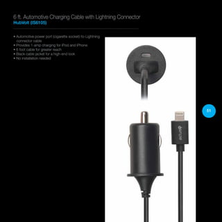 51
• Automotive power port (cigarette socket)-to-Lightning
connector cable
• Provides 1-amp charging for iPod and iPhone
• 6 foot cable for greater reach
• Black cable jacket for a high-end look
• No installation needed
6 ft. Automotive Charging Cable with Lightning Connector
HubVolt (IS6105)
 