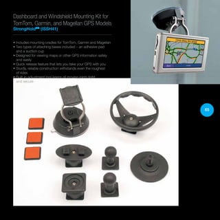 65
Dashboard and Windshield Mounting Kit for
TomTom, Garmin, and Magellan GPS Models
StrongHoldTM
(ISSH41)
• Includes mounting cradles for TomTom, Garmin and Magellan
• Two types of attaching bases included – an adhesive pad
and a suction cup
• Designed for viewing maps or other GPS information safely
and easily
• Quick release feature that lets you take your GPS with you
• Sturdy, reliable construction withstands even the roughest
of rides
• Built-in adjustment tool keeps all moving joints tight
and secure
 
