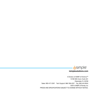 A Division of AAMP of America™
13190 56th Court, Suite 401
Clearwater, FL 33760
Sales: 800-477-2267 Tech Support: 866-788-4237 Fax: 800-444-6044
©2014 AAMP of Florida, Inc
PRICES AND SPECIFICATIONS SUBJECT TO CHANGE WITHOUT NOTICE.
isimplesolutions.com
 