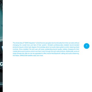 7
Thewholeideaof“OEMintegration”isthattheendusergetsnewfunctionalityfromtheircarradiowithout
changing the overall look and feel of their system. iSimple’s professionally installed recommended
products require a fairly high degree of knowledge about car audio data systems and/or steering wheel
controls. Once installed, the end user will enjoy outstanding sound quality, battery charging for their
mobile device and intuitive control over their music through the car’s radio buttons. Additionally, some of
these iSimple kits offer (or can be upgraded to offer) hands-free Bluetooth calling and audio streaming,
HD Radio, SIRIUS/XM satellite radio and more.
 