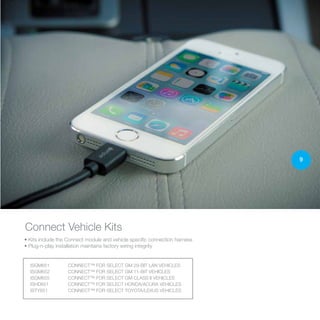 ISGM651	 CONNECT™ FOR SELECT GM 29-BIT LAN VEHICLES
ISGM652	 CONNECT™ FOR SELECT GM 11-BIT VEHICLES
ISGM655	 CONNECT™ FOR SELECT GM CLASS II VEHICLES
ISHD651		 CONNECT™ FOR SELECT HONDA/ACURA VEHICLES
ISTY651		 CONNECT™ FOR SELECT TOYOTA/LEXUS VEHICLES
• Kits include the Connect module and vehicle specific connection harness
• Plug-n-play installation maintains factory wiring integrity
Connect Vehicle Kits
9
 