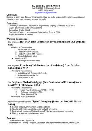 EL-Saied EL-Sayed Ahmed
KAFR SAQR, El-Sharkyiah, Egypt
(+20) 1009498147
engsaied2020@gmail.com
Objective:
Seeking to apply as a Telecom Engineer to utilize my skills, responsibility, safety, accuracy and
integrity to help your company achieve its goals.
Education:
• University Certification: Bachelor of Engineering, Zagazig University, 2006-2011
• Major: Electronics and Communications
• Cumulative Grade: Good
• Graduation Project: Handover and Optimization Tools in GSM.
• Project Evaluation: Excellent
Working Experience:
Site Engineer, HOI-MEA (Sub Contractor of Vodafone) from OCT 2015 till
Now
• Vodafone Transmission
1. Install New link SIAE.
2. Install New link Ericson .
3. Install New link RTN Huawei .
4. Reroute between sites.
• Vodafone RBS
2-Installing Ericson new sites.
Site Engineer, Premium (Sub Contractor of Vodafone) from October
2014 till Oct 2015
• Vodafone Transmission
1. Install New link Ericsson (1+1,1+0)
2. Software Upgrade for TN.
3. Clear Alarms of TN
Site Engineer, Shabakkat-Egypt (Sub Contractor of Ericsson) from
April 2014 till October 2014
• Vodafone Transmission
1. Install New link Ericsson (XPIC,1+1,1+0)
2. Software Upgrade for TN .
3. Clear Alarms of TN
• Vodafone Hub Optimization
Technical Support Engineer, "Systel" Company (From Jan 2013 till March
2014)
1. Correct and prevent maintain on site problems
2. Handle NEC microwave links as corrective& preventive
3. Deal with all versions of Nokia Simens BTS.s, as corrective and preventive
4. Making actions as route between sites
Courses:
• CCNA-Self studied , April 2014
• Job Placement Training Program ,Education for Employment foundation , March 2014
 