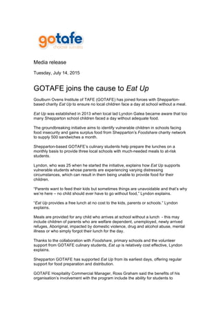  
	
  
Media release
Tuesday, July 14, 2015
GOTAFE joins the cause to Eat Up
Goulburn Ovens Institute of TAFE (GOTAFE) has joined forces with Shepparton-
based charity Eat Up to ensure no local children face a day at school without a meal.
Eat Up was established in 2013 when local lad Lyndon Galea became aware that too
many Shepparton school children faced a day without adequate food.
The groundbreaking initiative aims to identify vulnerable children in schools facing
food insecurity and gains surplus food from Shepparton’s Foodshare charity network
to supply 500 sandwiches a month.
Shepparton-based GOTAFE’s culinary students help prepare the lunches on a
monthly basis to provide three local schools with much-needed meals to at-risk
students.
Lyndon, who was 25 when he started the initiative, explains how Eat Up supports
vulnerable students whose parents are experiencing varying distressing
circumstances, which can result in them being unable to provide food for their
children.
“Parents want to feed their kids but sometimes things are unavoidable and that’s why
we’re here – no child should ever have to go without food,” Lyndon explains.
“Eat Up provides a free lunch at no cost to the kids, parents or schools.” Lyndon
explains.
Meals are provided for any child who arrives at school without a lunch - this may
include children of parents who are welfare dependent, unemployed, newly arrived
refuges, Aboriginal, impacted by domestic violence, drug and alcohol abuse, mental
illness or who simply forgot their lunch for the day.
Thanks to the collaboration with Foodshare, primary schools and the volunteer
support from GOTAFE culinary students, Eat up is relatively cost effective, Lyndon
explains.
Shepparton GOTAFE has supported Eat Up from its earliest days, offering regular
support for food preparation and distribution.
GOTAFE Hospitality Commercial Manager, Ross Graham said the benefits of his
organisation’s involvement with the program include the ability for students to
 
