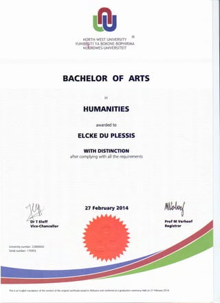 Vice-Chancellor
University number: 22800042
Serial number: 176933
®
NORTH-WEST UNIVERSITY
YUNIBE~ITI YA BOKONE-BOPHIRIMA
NOORDWES-UNIVERSITEIT
BACHELOR OF ARTS
HUMANITIES
awarded to
ELCKE DU PLESSIS
WITH DISTINCTION
after complying with all the requirements
27 February 2014
Prof M Verhoef
Registrar
This is an English translation of the content of the original certificate issued in Afrikaans and conferred at a graduation ceremony held on 27 February 2014.
 