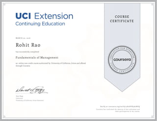 EDUCA
T
ION FOR EVE
R
YONE
CO
U
R
S
E
C E R T I F
I
C
A
TE
COURSE
CERTIFICATE
MARCH 02, 2016
Rohit Rao
Fundamentals of Management
an online non-credit course authorized by University of California, Irvine and offered
through Coursera
has successfully completed
Dave Nagy
Instructor
University of California, Irvine Extension
Verify at coursera.org/verify/4H2HYK367BUQ
Coursera has confirmed the identity of this individual and
their participation in the course.
 