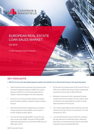 C&W Corporate Finance
• C&W Corporate Finance estimates that European banks
and asset management agencies (AMA) have a gross
exposure of €531bn to non-core real estate which is
subject to disposal strategies in the upcoming years.
• Exposure to non-core real estate assets by European
banks has fallen by €53bn compared to figures reported
last year.
• Italy has bucked the trend, experiencing an increase in
its gross exposure of almost €30bn over the past 12
months, bringing its total to €67bn.
• Irish and UK banks alongside AMAs, remain the most
active vendors with NAMA, Permanent TSB and RBS,
collectively responsible for over €16.6bn of CRE loan and
REO sales in 2015.
EUROPEAN REAL ESTATE
LOAN SALES MARKET
Q3 2015
A C&W Corporate Finance Publication
KEY HIGHLIGHTS
c. €531bn of non-core real estate exposure needs to be worked out or sold across Europe in the upcoming years
• Q3 has been the busiest quarter of 2015 with €21.0bn of
CRE loan and REO sales being recorded, bringing total
transactions over the year-to-date to €44.6bn.
• Momentum continues to build in peripheral European
countries with the key markets of the UK, Ireland, Spain
and Germany now responsible for just 80% of closed
deals compared to 91% last year.
• The investor league table remains closer than ever with
Cerberus at the top of the list, accounting for 17% of all
transactions in 2015.
• Live and planned sales amount to €92.7bn, just below
the high watermark recorded last quarter, leaving the
total volume of closed transactions likely to reach C&W
Corporate Finance’s predicted €60-70bn.
 