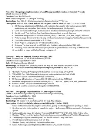 Project#3 Designing &ImplementationofLandManagementInformationsystem (GIS Project)
Client: Government (DDA)
Duration: from Nov 2013 to till.
Role: Software Engineer- GIS (Design & Planning)
Technology: Auto CAD, Arc GIS, Arc map, Arc info, Troubleshooting, FTP Server.
Description: Worked with Espire Infolabs Pvt Ltd ( Nov 2013 to April 2015)on CLIENT SITE-DDA.
1. 2D-Mapping &Digitization of GIS Data with customized geographic information systems (GIS)
applications and manipulate data– design for land management (Civil project).
2. Check and maintain the maps, maintain data in database, map scaling through AUTOCAD software.
3. Use MicrosoftVisio forDraw flowchart,basic diagrams, Basic network diagrams.
4. Implement Design based GIS solution-Telecom/ OSP(FTTN/FTTH,GPON,HFC, Copper) Networks.
5. Performdesign & build activity withhelp of GIS assets (Automated Mapping/Facilities Management).
6. ProvideBackup and maintenance of all GIS data.
7. Relate Maps on Google pro and provide accurate solution.
8. Designing The land network in AUTOCAD after that Geo-coding with help of ARC MAP.
9. Providing route network withArial/Hybrid/Raster images in GIS data withhelp of MAP Info Pro.
10. Locate POI in maps withhelp of Google earth pro 4.2
Project#2 Telecom Network Planning&Design/ OSP.
Client: Ooredoo-Qatar (Q-Tel) & British Telecom (BT-UK)
Duration: From July2012 to Nov 2013.
Role: GIS- Engineer (Design & Build)
Technology: TA-mapper tool, AutoCAD, Arc GIS, Arc map, Arc info, Map Info pro, Small World.
Description: Worked with InfoTech Enterprises ltd (from July2012 to Nov 2013).
1- Fiber Optic Planning & Designing for Outside Plant (Forward design CMTS/HUB).
2- FTTH/FTTN Core Cable Network Designing and implementation with Small World.
3- NBN Passive Optical Fibre Network Design Experiences.
4- 2D-Mapping & Digitization of Proposed Civil & Cable network Using AUTOCAD.
5- Implement Design based GIS solution-Telecom/OSP (FTTN/FTTH,Copper,GPON, HFC, ) Networks.
6- Maintain GIS data and provide networkdesign solution.
7- Covered all point-to-point networkdesign form HUB to NODE.
Project#1 Designing&ImplementationofCARNavigatorSystem
Client: TOM TOM Group (World’s Top Automotive car navigation company).
Duration: From July2012 to Nov 2013.
Role: GIS- Engineer (Design & Build)
Technology: TA-mapper tool, AutoCAD, Arc GIS, Arc map, Map Info pro.
Description: Worked with InfoTech Enterprises ltd (July2012 to Nov 2013).
1- Create and maintenance of navigation applications, quality checks of application, updating of maps.
2- Develop and check the quality of module in project - Volkswagen, MOMA, Automotive Navigations
System.
3- Implement Design based GIS solution-Telecom/OSP (FTTN/FTTH,GPON,HFC, VSDL-2) Networks.
4- Maintain FTP server of Navigations Application System, Automated Mapping/Facilities Management.
5- 2D-Mapping & Digitization of Proposed Civil & Cable network Using AUTOCAD.
6- Provide Backup and maintenance of all GIS data.
7- Maintain Quality and efficiency for project deliverance.
8- Create POI in maps according to Project Information (PI) provide by clients.
 