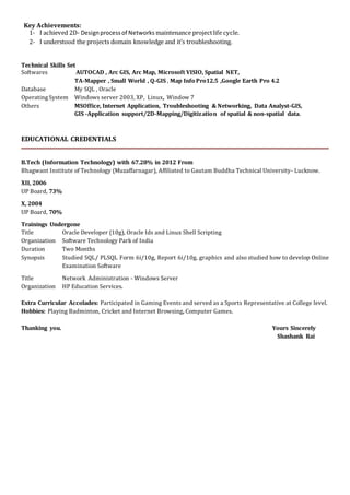 Key Achievements:
1- I achieved 2D- Designprocessof Networks maintenance projectlife cycle.
2- I understood the projects domain knowledge and it’s troubleshooting.
Technical Skills Set
Softwares AUTOCAD , Arc GIS, Arc Map, Microsoft VISIO, Spatial NET,
TA-Mapper , Small World , Q-GIS , Map InfoPro12.5 ,Google Earth Pro 4.2
Database My SQL , Oracle
Operating System Windows server 2003, XP, Linux, Window 7
Others MSOffice, Internet Application, Troubleshooting & Networking, Data Analyst-GIS,
GIS -Application support/2D-Mapping/Digitization of spatial & non-spatial data.
EDUCATIONAL CREDENTIALS
B.Tech (Information Technology) with 67.28% in 2012 From
Bhagwant Institute of Technology (Muzaffarnagar), Affiliated to Gautam Buddha Technical University- Lucknow.
XII, 2006
UP Board, 73%
X, 2004
UP Board, 70%
Trainings Undergone
Title Oracle Developer (10g), Oracle Ids and Linux Shell Scripting
Organization Software Technology Park of India
Duration Two Months
Synopsis Studied SQL/ PLSQL Form 6i/10g, Report 6i/10g, graphics and also studied how to develop Online
Examination Software
Title Network Administration - Windows Server
Organization HP Education Services.
Extra Curricular Accolades: Participated in Gaming Events and served as a Sports Representative at College level.
Hobbies: Playing Badminton, Cricket and Internet Browsing, Computer Games.
Thanking you. Yours Sincerely
Shashank Rai
 