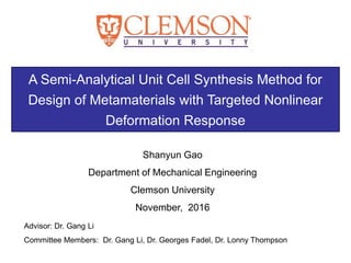 A Semi-Analytical Unit Cell Synthesis Method for
Design of Metamaterials with Targeted Nonlinear
Deformation Response
Shanyun Gao
Department of Mechanical Engineering
Clemson University
November, 2016
Advisor: Dr. Gang Li
Committee Members: Dr. Gang Li, Dr. Georges Fadel, Dr. Lonny Thompson
0
 