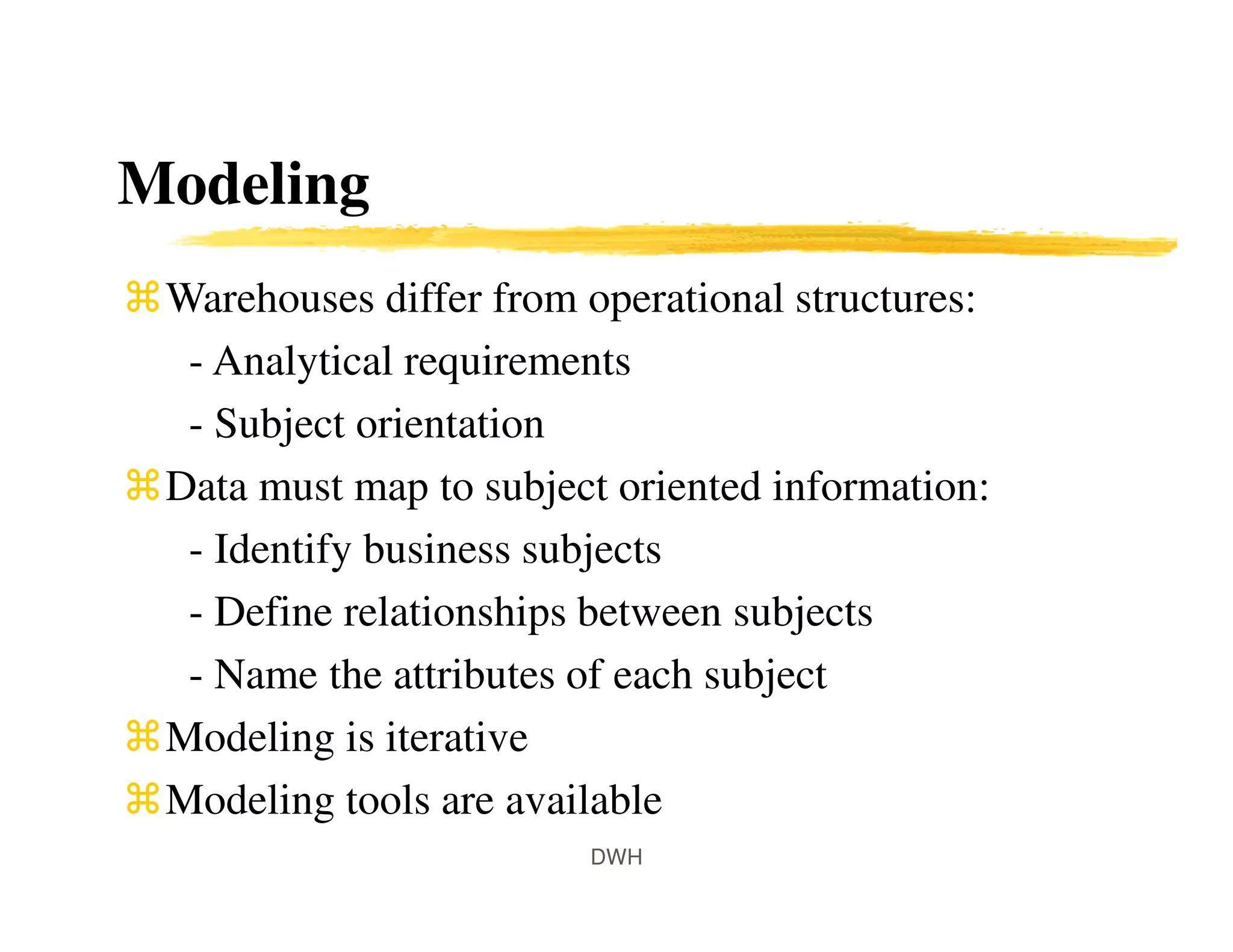 Modeling
Warehouses differ from operational structures:
- Analytical requirements
- Subject orientation
Data must map to subject oriented information:
- Identify business subjects
- Define relationships between subjects
- Name the attributes of each subject
Modeling is iterative
Modeling tools are available
DWH
 
