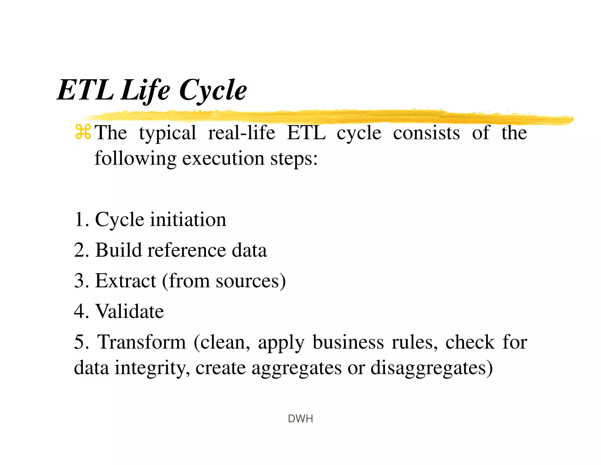 ETL Life Cycle
The typical real-life ETL cycle consists of the
following execution steps:
1. Cycle initiation
2. Build reference data
3. Extract (from sources)
4. Validate
5. Transform (clean, apply business rules, check for
data integrity, create aggregates or disaggregates)
DWH
 