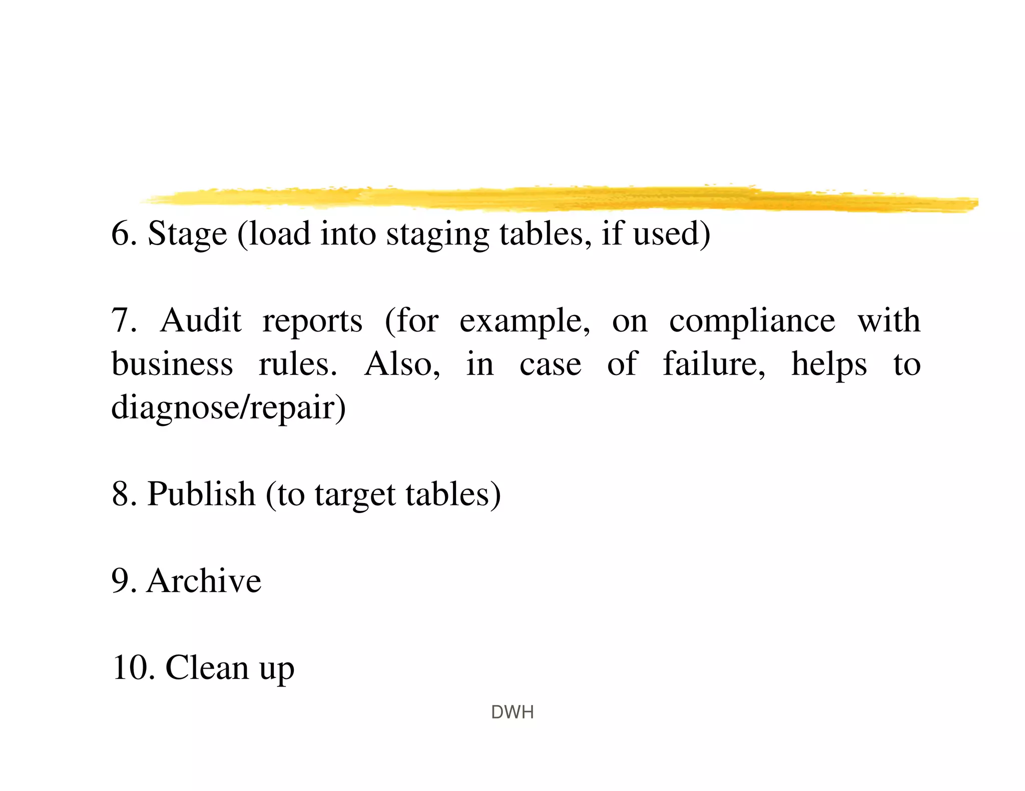 DWH
6. Stage (load into staging tables, if used)
7. Audit reports (for example, on compliance with
business rules. Also, in case of failure, helps to
diagnose/repair)
8. Publish (to target tables)
9. Archive
10. Clean up
 