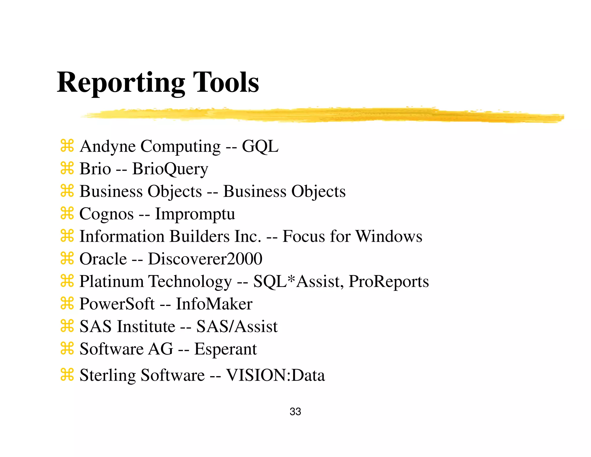 33
Reporting Tools
Andyne Computing -- GQL
Brio -- BrioQuery
Business Objects -- Business Objects
Cognos -- Impromptu
Information Builders Inc. -- Focus for Windows
Oracle -- Discoverer2000
Platinum Technology -- SQL*Assist, ProReports
PowerSoft -- InfoMaker
SAS Institute -- SAS/Assist
Software AG -- Esperant
Sterling Software -- VISION:Data
 