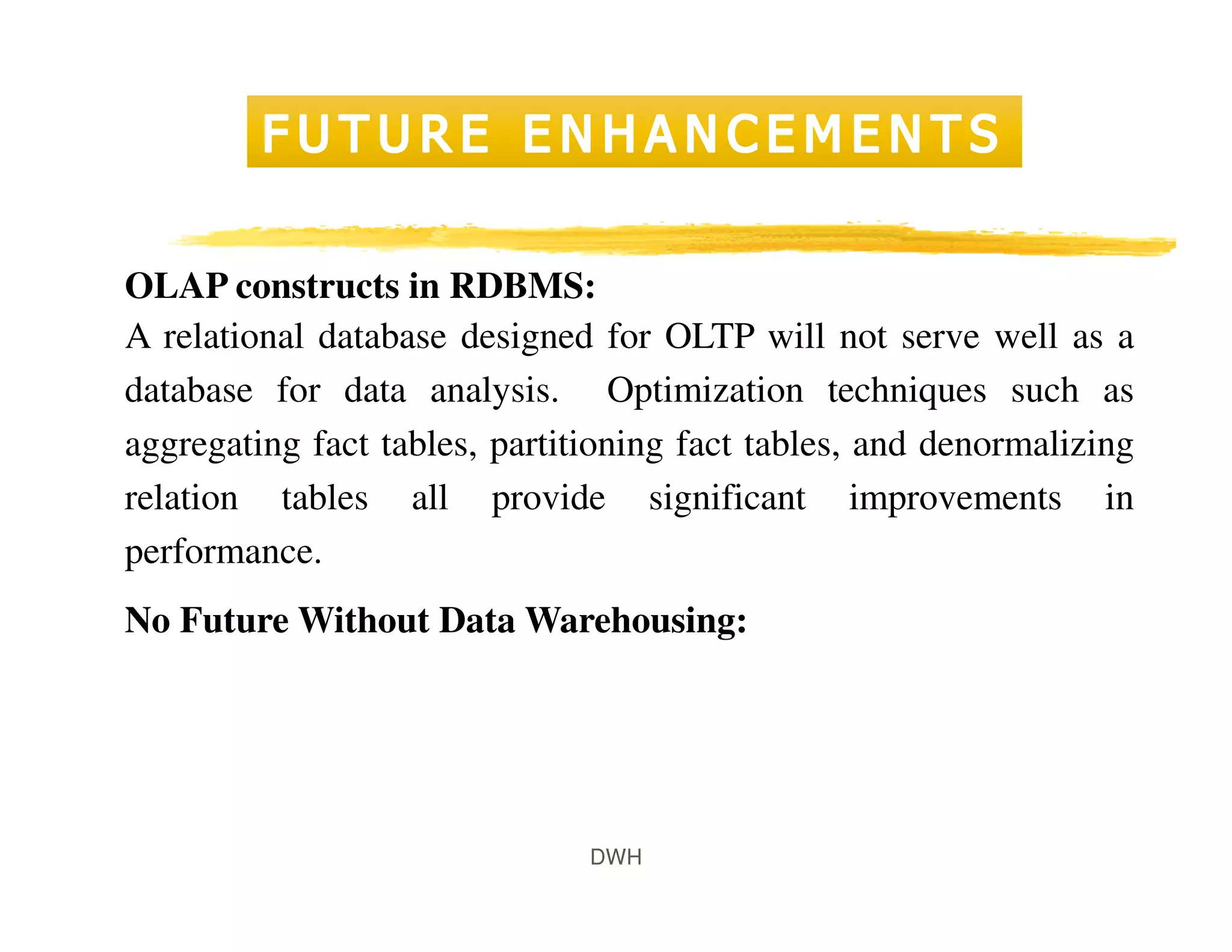 DWH
OLAP constructs in RDBMS:
A relational database designed for OLTP will not serve well as a
database for data analysis. Optimization techniques such as
aggregating fact tables, partitioning fact tables, and denormalizing
relation tables all provide significant improvements in
performance.
No Future Without Data Warehousing:
 