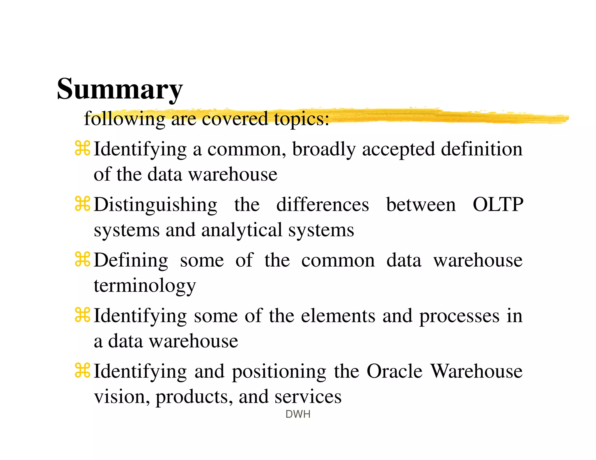Summary
following are covered topics:
Identifying a common, broadly accepted definition
of the data warehouse
Distinguishing the differences between OLTP
systems and analytical systems
Defining some of the common data warehouse
terminology
Identifying some of the elements and processes in
a data warehouse
Identifying and positioning the Oracle Warehouse
vision, products, and services
DWH
 