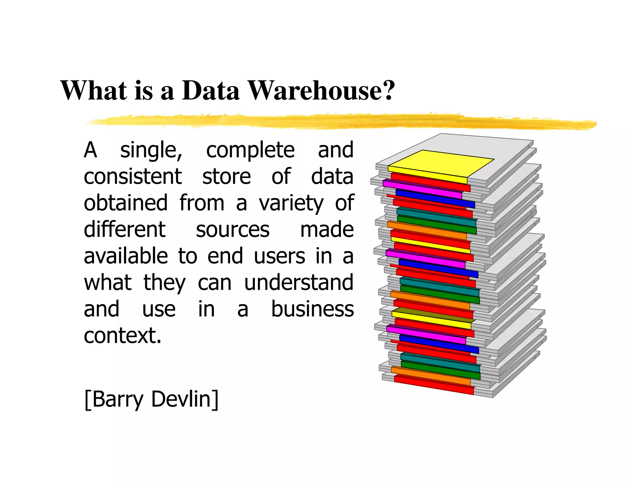 What is a Data Warehouse?
A single, complete and
consistent store of data
obtained from a variety of
different sources made
available to end users in a
what they can understand
and use in a business
context.
[Barry Devlin]
 