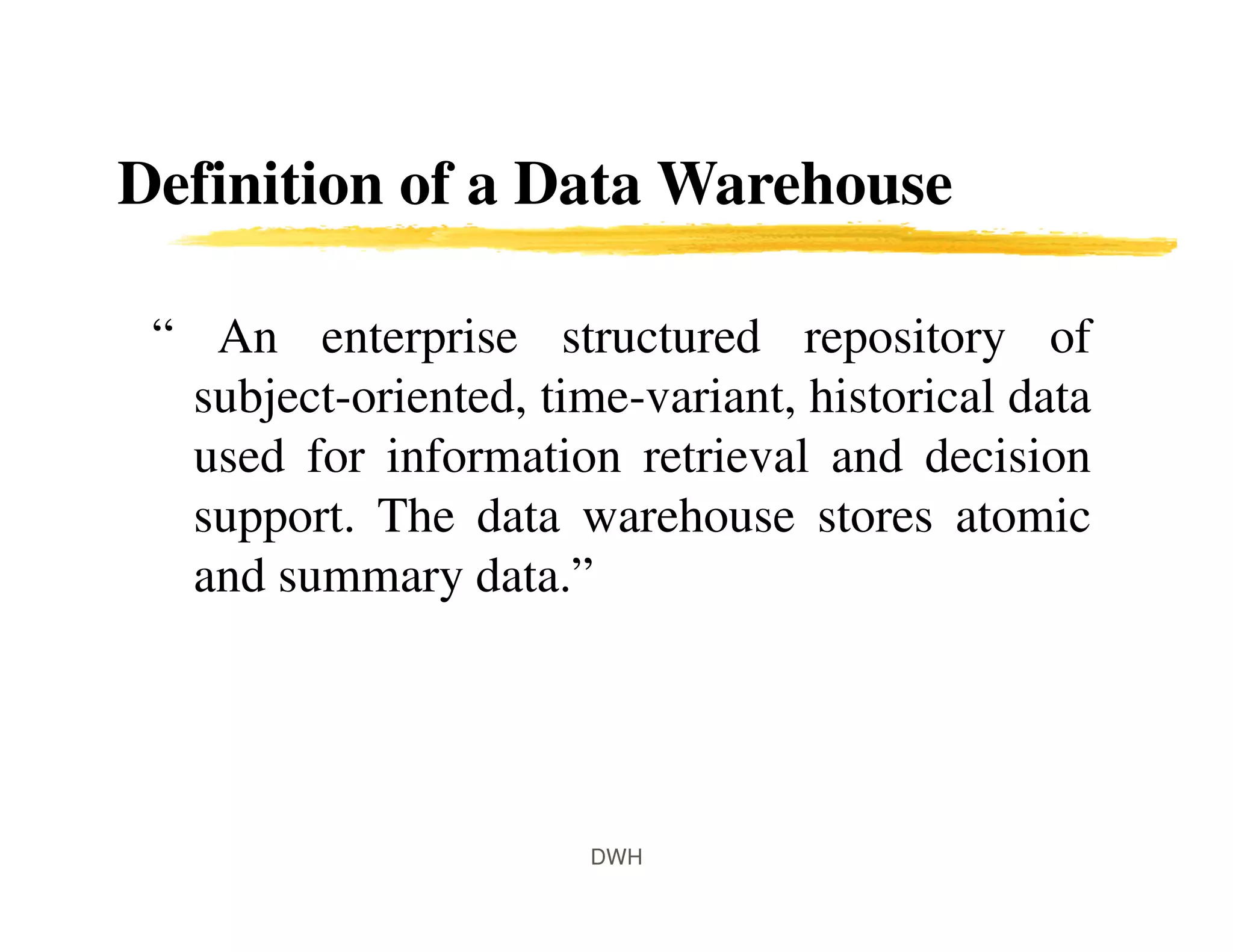 Definition of a Data Warehouse
“ An enterprise structured repository of
subject-oriented, time-variant, historical data
used for information retrieval and decision
support. The data warehouse stores atomic
and summary data.”
DWH
 