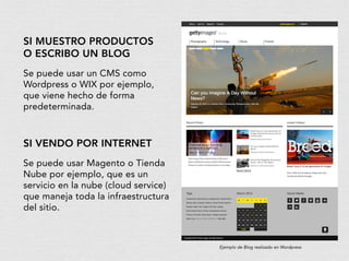 si muestro productos
o escribo un blog
Se puede usar un CMS como
Wordpress o WIX por ejemplo,
que viene hecho de forma
predeterminada.
si vendo por internet
Se puede usar Magento o Tienda
Nube por ejemplo, que es un
servicio en la nube (cloud service)
que maneja toda la infraestructura
del sitio.
Ejemplo de Blog realizado en Wordpress
 