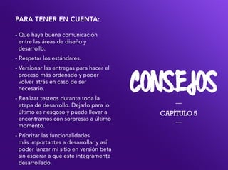 para tener en cuenta:
- Que haya buena comunicación
entre las áreas de diseño y
desarrollo.
- Respetar los estándares.
- Versionar las entregas para hacer el
proceso más ordenado y poder
volver atrás en caso de ser
necesario.
- Realizar testeos durante toda la
etapa de desarrollo. Dejarlo para lo
último es riesgoso y puede llevar a
encontrarnos con sorpresas a último
momento.
- Priorizar las funcionalidades
más importantes a desarrollar y así
poder lanzar mi sitio en versión beta
sin esperar a que esté íntegramente
desarrollado.
 