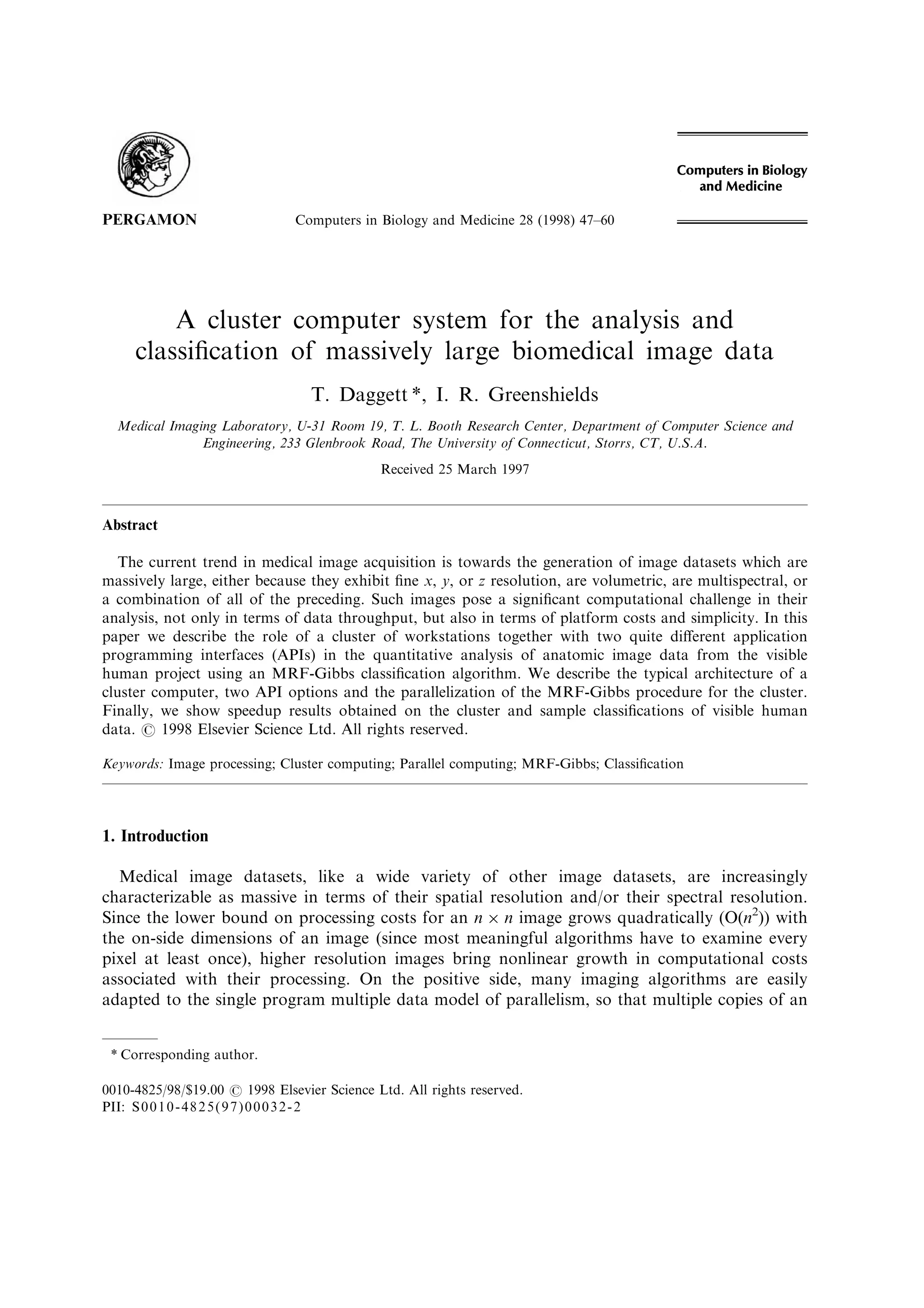 A cluster computer system for the analysis and
classi®cation of massively large biomedical image data
T. Daggett *, I. R. Greenshields
Medical Imaging Laboratory, U-31 Room 19, T. L. Booth Research Center, Department of Computer Science and
Engineering, 233 Glenbrook Road, The University of Connecticut, Storrs, CT, U.S.A.
Received 25 March 1997
Abstract
The current trend in medical image acquisition is towards the generation of image datasets which are
massively large, either because they exhibit ®ne x, y, or z resolution, are volumetric, are multispectral, or
a combination of all of the preceding. Such images pose a signi®cant computational challenge in their
analysis, not only in terms of data throughput, but also in terms of platform costs and simplicity. In this
paper we describe the role of a cluster of workstations together with two quite di€erent application
programming interfaces (APIs) in the quantitative analysis of anatomic image data from the visible
human project using an MRF-Gibbs classi®cation algorithm. We describe the typical architecture of a
cluster computer, two API options and the parallelization of the MRF-Gibbs procedure for the cluster.
Finally, we show speedup results obtained on the cluster and sample classi®cations of visible human
data. # 1998 Elsevier Science Ltd. All rights reserved.
Keywords: Image processing; Cluster computing; Parallel computing; MRF-Gibbs; Classi®cation
1. Introduction
Medical image datasets, like a wide variety of other image datasets, are increasingly
characterizable as massive in terms of their spatial resolution and/or their spectral resolution.
Since the lower bound on processing costs for an n Â n image grows quadratically (O(n2
)) with
the on-side dimensions of an image (since most meaningful algorithms have to examine every
pixel at least once), higher resolution images bring nonlinear growth in computational costs
associated with their processing. On the positive side, many imaging algorithms are easily
adapted to the single program multiple data model of parallelism, so that multiple copies of an
Computers in Biology and Medicine 28 (1998) 47±60
0010-4825/98/$19.00 # 1998 Elsevier Science Ltd. All rights reserved.
PII: S0010-4825(97)00032-2
PERGAMON
* Corresponding author.
 