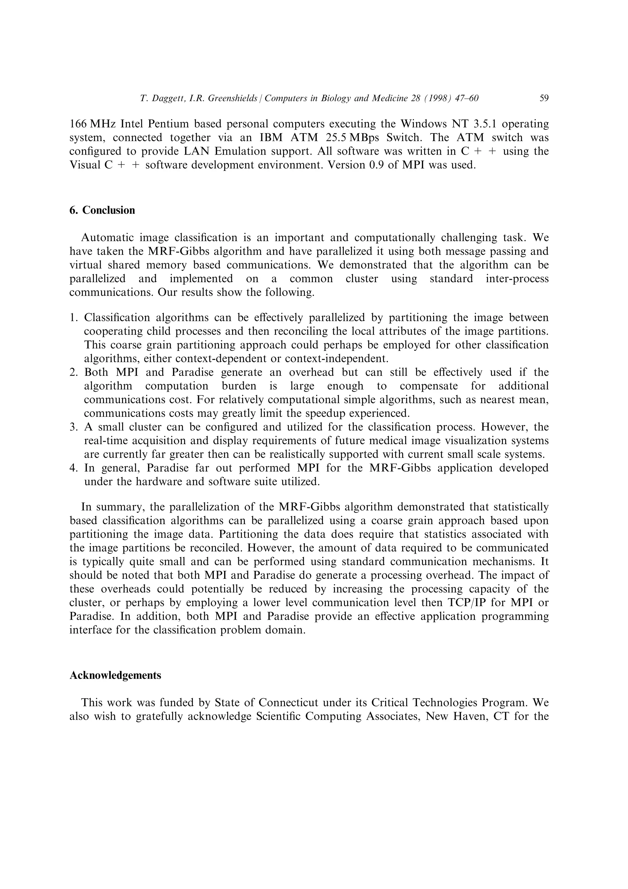 166 MHz Intel Pentium based personal computers executing the Windows NT 3.5.1 operating
system, connected together via an IBM ATM 25.5 MBps Switch. The ATM switch was
con®gured to provide LAN Emulation support. All software was written in C + + using the
Visual C + + software development environment. Version 0.9 of MPI was used.
6. Conclusion
Automatic image classi®cation is an important and computationally challenging task. We
have taken the MRF-Gibbs algorithm and have parallelized it using both message passing and
virtual shared memory based communications. We demonstrated that the algorithm can be
parallelized and implemented on a common cluster using standard inter-process
communications. Our results show the following.
1. Classi®cation algorithms can be e€ectively parallelized by partitioning the image between
cooperating child processes and then reconciling the local attributes of the image partitions.
This coarse grain partitioning approach could perhaps be employed for other classi®cation
algorithms, either context-dependent or context-independent.
2. Both MPI and Paradise generate an overhead but can still be e€ectively used if the
algorithm computation burden is large enough to compensate for additional
communications cost. For relatively computational simple algorithms, such as nearest mean,
communications costs may greatly limit the speedup experienced.
3. A small cluster can be con®gured and utilized for the classi®cation process. However, the
real-time acquisition and display requirements of future medical image visualization systems
are currently far greater then can be realistically supported with current small scale systems.
4. In general, Paradise far out performed MPI for the MRF-Gibbs application developed
under the hardware and software suite utilized.
In summary, the parallelization of the MRF-Gibbs algorithm demonstrated that statistically
based classi®cation algorithms can be parallelized using a coarse grain approach based upon
partitioning the image data. Partitioning the data does require that statistics associated with
the image partitions be reconciled. However, the amount of data required to be communicated
is typically quite small and can be performed using standard communication mechanisms. It
should be noted that both MPI and Paradise do generate a processing overhead. The impact of
these overheads could potentially be reduced by increasing the processing capacity of the
cluster, or perhaps by employing a lower level communication level then TCP/IP for MPI or
Paradise. In addition, both MPI and Paradise provide an e€ective application programming
interface for the classi®cation problem domain.
Acknowledgements
This work was funded by State of Connecticut under its Critical Technologies Program. We
also wish to gratefully acknowledge Scienti®c Computing Associates, New Haven, CT for the
T. Daggett, I.R. Greenshields / Computers in Biology and Medicine 28 (1998) 47±60 59
 