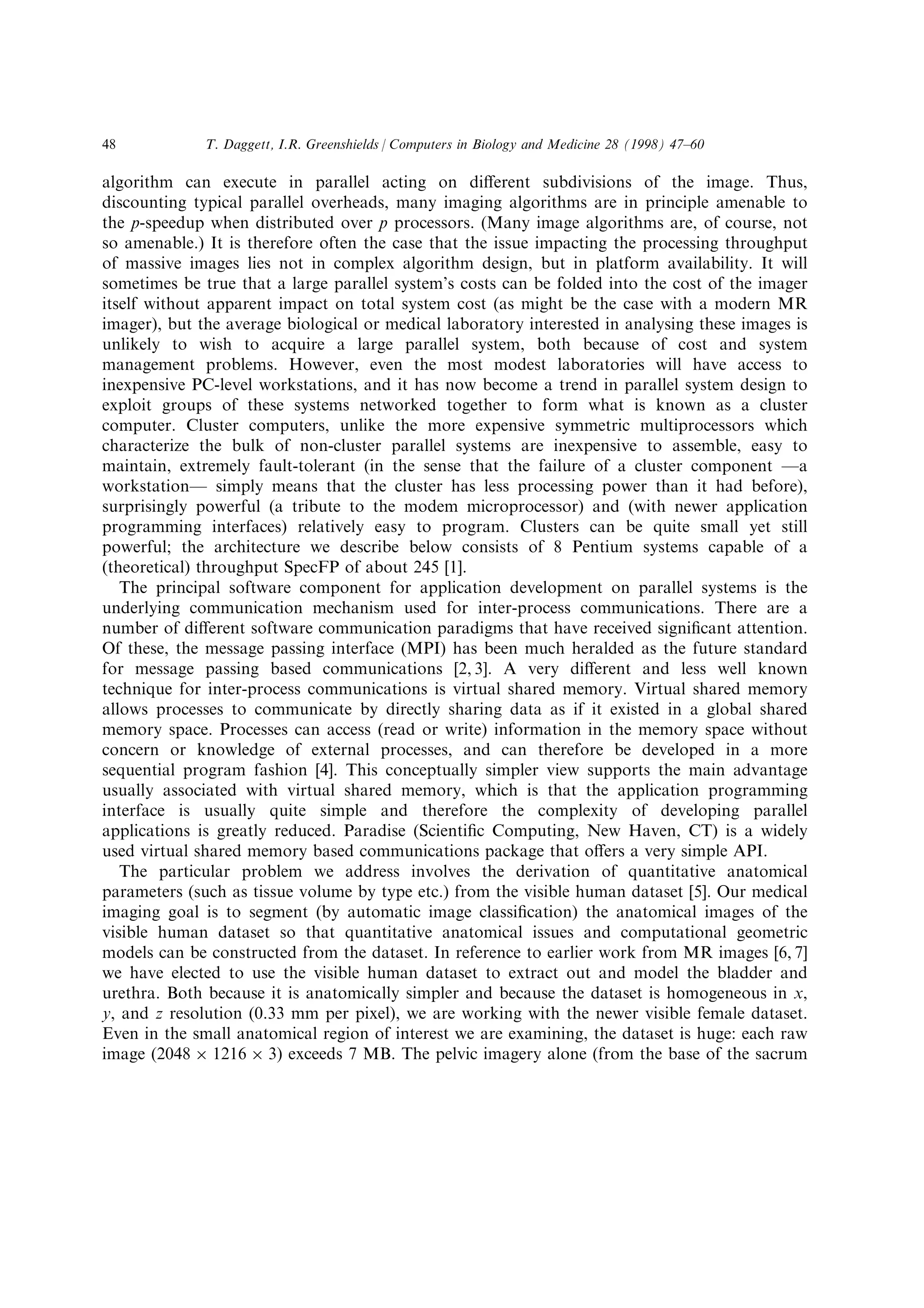 algorithm can execute in parallel acting on di€erent subdivisions of the image. Thus,
discounting typical parallel overheads, many imaging algorithms are in principle amenable to
the p-speedup when distributed over p processors. (Many image algorithms are, of course, not
so amenable.) It is therefore often the case that the issue impacting the processing throughput
of massive images lies not in complex algorithm design, but in platform availability. It will
sometimes be true that a large parallel system's costs can be folded into the cost of the imager
itself without apparent impact on total system cost (as might be the case with a modern MR
imager), but the average biological or medical laboratory interested in analysing these images is
unlikely to wish to acquire a large parallel system, both because of cost and system
management problems. However, even the most modest laboratories will have access to
inexpensive PC-level workstations, and it has now become a trend in parallel system design to
exploit groups of these systems networked together to form what is known as a cluster
computer. Cluster computers, unlike the more expensive symmetric multiprocessors which
characterize the bulk of non-cluster parallel systems are inexpensive to assemble, easy to
maintain, extremely fault-tolerant (in the sense that the failure of a cluster component Ða
workstationÐ simply means that the cluster has less processing power than it had before),
surprisingly powerful (a tribute to the modem microprocessor) and (with newer application
programming interfaces) relatively easy to program. Clusters can be quite small yet still
powerful; the architecture we describe below consists of 8 Pentium systems capable of a
(theoretical) throughput SpecFP of about 245 [1].
The principal software component for application development on parallel systems is the
underlying communication mechanism used for inter-process communications. There are a
number of di€erent software communication paradigms that have received signi®cant attention.
Of these, the message passing interface (MPI) has been much heralded as the future standard
for message passing based communications [2, 3]. A very di€erent and less well known
technique for inter-process communications is virtual shared memory. Virtual shared memory
allows processes to communicate by directly sharing data as if it existed in a global shared
memory space. Processes can access (read or write) information in the memory space without
concern or knowledge of external processes, and can therefore be developed in a more
sequential program fashion [4]. This conceptually simpler view supports the main advantage
usually associated with virtual shared memory, which is that the application programming
interface is usually quite simple and therefore the complexity of developing parallel
applications is greatly reduced. Paradise (Scienti®c Computing, New Haven, CT) is a widely
used virtual shared memory based communications package that o€ers a very simple API.
The particular problem we address involves the derivation of quantitative anatomical
parameters (such as tissue volume by type etc.) from the visible human dataset [5]. Our medical
imaging goal is to segment (by automatic image classi®cation) the anatomical images of the
visible human dataset so that quantitative anatomical issues and computational geometric
models can be constructed from the dataset. In reference to earlier work from MR images [6, 7]
we have elected to use the visible human dataset to extract out and model the bladder and
urethra. Both because it is anatomically simpler and because the dataset is homogeneous in x,
y, and z resolution (0.33 mm per pixel), we are working with the newer visible female dataset.
Even in the small anatomical region of interest we are examining, the dataset is huge: each raw
image (2048 Â 1216 Â 3) exceeds 7 MB. The pelvic imagery alone (from the base of the sacrum
T. Daggett, I.R. Greenshields / Computers in Biology and Medicine 28 (1998) 47±6048
 