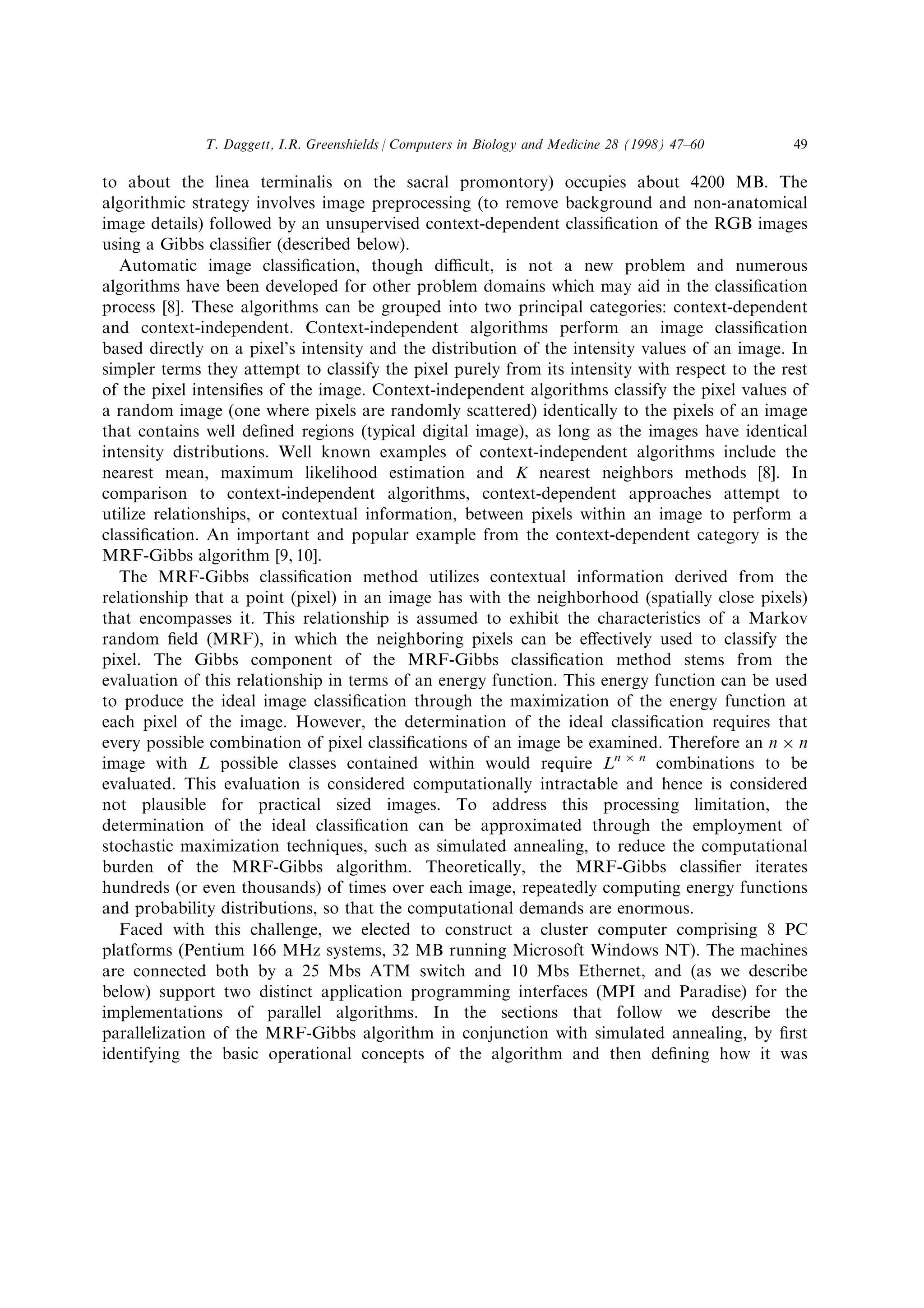 to about the linea terminalis on the sacral promontory) occupies about 4200 MB. The
algorithmic strategy involves image preprocessing (to remove background and non-anatomical
image details) followed by an unsupervised context-dependent classi®cation of the RGB images
using a Gibbs classi®er (described below).
Automatic image classi®cation, though dicult, is not a new problem and numerous
algorithms have been developed for other problem domains which may aid in the classi®cation
process [8]. These algorithms can be grouped into two principal categories: context-dependent
and context-independent. Context-independent algorithms perform an image classi®cation
based directly on a pixel's intensity and the distribution of the intensity values of an image. In
simpler terms they attempt to classify the pixel purely from its intensity with respect to the rest
of the pixel intensi®es of the image. Context-independent algorithms classify the pixel values of
a random image (one where pixels are randomly scattered) identically to the pixels of an image
that contains well de®ned regions (typical digital image), as long as the images have identical
intensity distributions. Well known examples of context-independent algorithms include the
nearest mean, maximum likelihood estimation and K nearest neighbors methods [8]. In
comparison to context-independent algorithms, context-dependent approaches attempt to
utilize relationships, or contextual information, between pixels within an image to perform a
classi®cation. An important and popular example from the context-dependent category is the
MRF-Gibbs algorithm [9, 10].
The MRF-Gibbs classi®cation method utilizes contextual information derived from the
relationship that a point (pixel) in an image has with the neighborhood (spatially close pixels)
that encompasses it. This relationship is assumed to exhibit the characteristics of a Markov
random ®eld (MRF), in which the neighboring pixels can be e€ectively used to classify the
pixel. The Gibbs component of the MRF-Gibbs classi®cation method stems from the
evaluation of this relationship in terms of an energy function. This energy function can be used
to produce the ideal image classi®cation through the maximization of the energy function at
each pixel of the image. However, the determination of the ideal classi®cation requires that
every possible combination of pixel classi®cations of an image be examined. Therefore an n Â n
image with L possible classes contained within would require Ln Â n
combinations to be
evaluated. This evaluation is considered computationally intractable and hence is considered
not plausible for practical sized images. To address this processing limitation, the
determination of the ideal classi®cation can be approximated through the employment of
stochastic maximization techniques, such as simulated annealing, to reduce the computational
burden of the MRF-Gibbs algorithm. Theoretically, the MRF-Gibbs classi®er iterates
hundreds (or even thousands) of times over each image, repeatedly computing energy functions
and probability distributions, so that the computational demands are enormous.
Faced with this challenge, we elected to construct a cluster computer comprising 8 PC
platforms (Pentium 166 MHz systems, 32 MB running Microsoft Windows NT). The machines
are connected both by a 25 Mbs ATM switch and 10 Mbs Ethernet, and (as we describe
below) support two distinct application programming interfaces (MPI and Paradise) for the
implementations of parallel algorithms. In the sections that follow we describe the
parallelization of the MRF-Gibbs algorithm in conjunction with simulated annealing, by ®rst
identifying the basic operational concepts of the algorithm and then de®ning how it was
T. Daggett, I.R. Greenshields / Computers in Biology and Medicine 28 (1998) 47±60 49
 