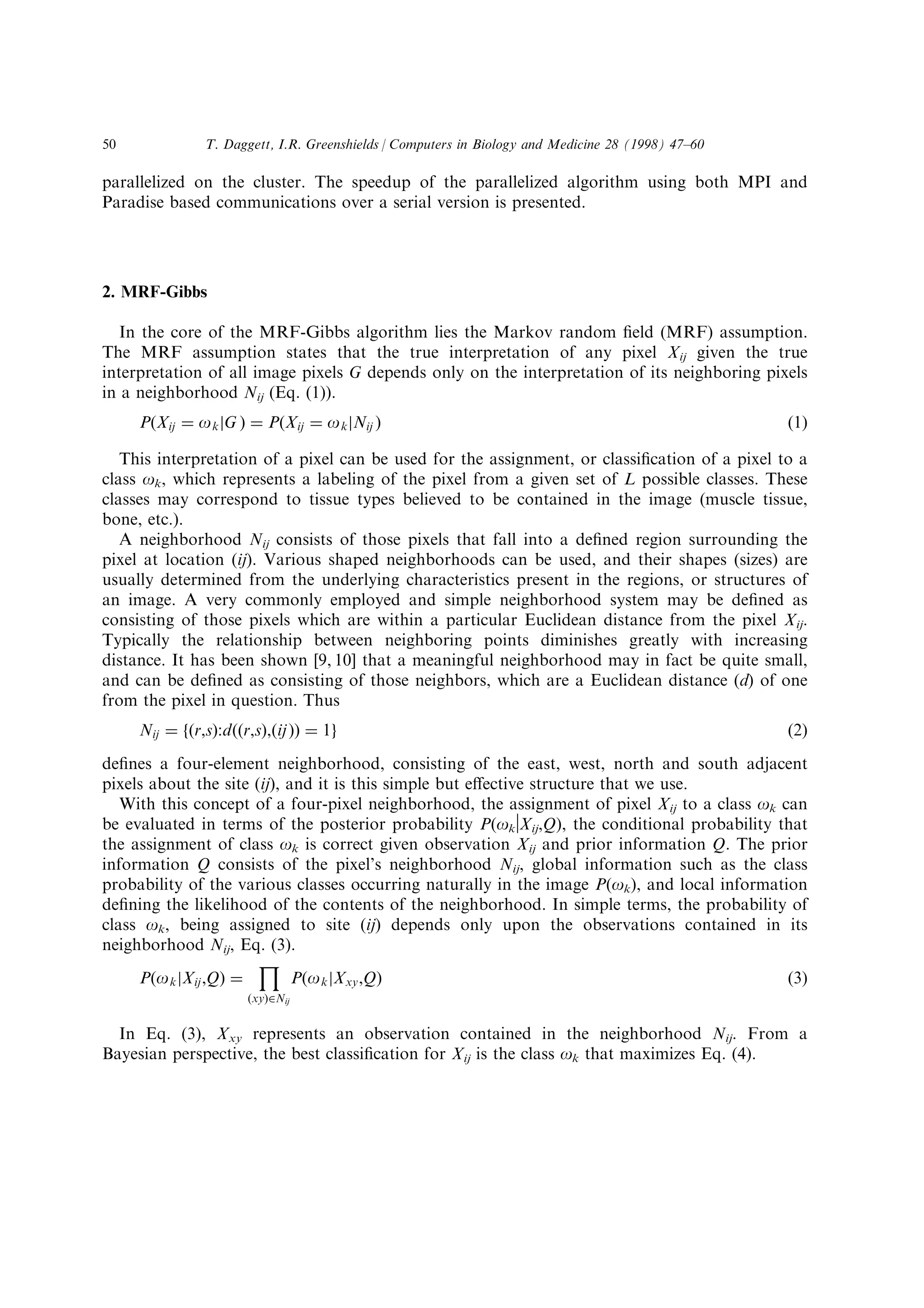 parallelized on the cluster. The speedup of the parallelized algorithm using both MPI and
Paradise based communications over a serial version is presented.
2. MRF-Gibbs
In the core of the MRF-Gibbs algorithm lies the Markov random ®eld (MRF) assumption.
The MRF assumption states that the true interpretation of any pixel Xij given the true
interpretation of all image pixels G depends only on the interpretation of its neighboring pixels
in a neighborhood Nij (Eq. (1)).
P…Xij ˆ okjG † ˆ P…Xij ˆ okjNij † …1†
This interpretation of a pixel can be used for the assignment, or classi®cation of a pixel to a
class ok, which represents a labeling of the pixel from a given set of L possible classes. These
classes may correspond to tissue types believed to be contained in the image (muscle tissue,
bone, etc.).
A neighborhood Nij consists of those pixels that fall into a de®ned region surrounding the
pixel at location (ij). Various shaped neighborhoods can be used, and their shapes (sizes) are
usually determined from the underlying characteristics present in the regions, or structures of
an image. A very commonly employed and simple neighborhood system may be de®ned as
consisting of those pixels which are within a particular Euclidean distance from the pixel Xij.
Typically the relationship between neighboring points diminishes greatly with increasing
distance. It has been shown [9, 10] that a meaningful neighborhood may in fact be quite small,
and can be de®ned as consisting of those neighbors, which are a Euclidean distance (d) of one
from the pixel in question. Thus
Nij ˆ f…r,s†:d……r,s†,…ij†† ˆ 1g …2†
de®nes a four-element neighborhood, consisting of the east, west, north and south adjacent
pixels about the site (ij), and it is this simple but e€ective structure that we use.
With this concept of a four-pixel neighborhood, the assignment of pixel Xij to a class ok can
be evaluated in terms of the posterior probability P(okvXij,Q), the conditional probability that
the assignment of class ok is correct given observation Xij and prior information Q. The prior
information Q consists of the pixel's neighborhood Nij, global information such as the class
probability of the various classes occurring naturally in the image P(ok), and local information
de®ning the likelihood of the contents of the neighborhood. In simple terms, the probability of
class ok, being assigned to site (ij) depends only upon the observations contained in its
neighborhood Nij, Eq. (3).
P…okjXij,Q† ˆ
‰
…xy†PNij
P…okjXxy,Q† …3†
In Eq. (3), Xxy represents an observation contained in the neighborhood Nij. From a
Bayesian perspective, the best classi®cation for Xij is the class ok that maximizes Eq. (4).
T. Daggett, I.R. Greenshields / Computers in Biology and Medicine 28 (1998) 47±6050
 