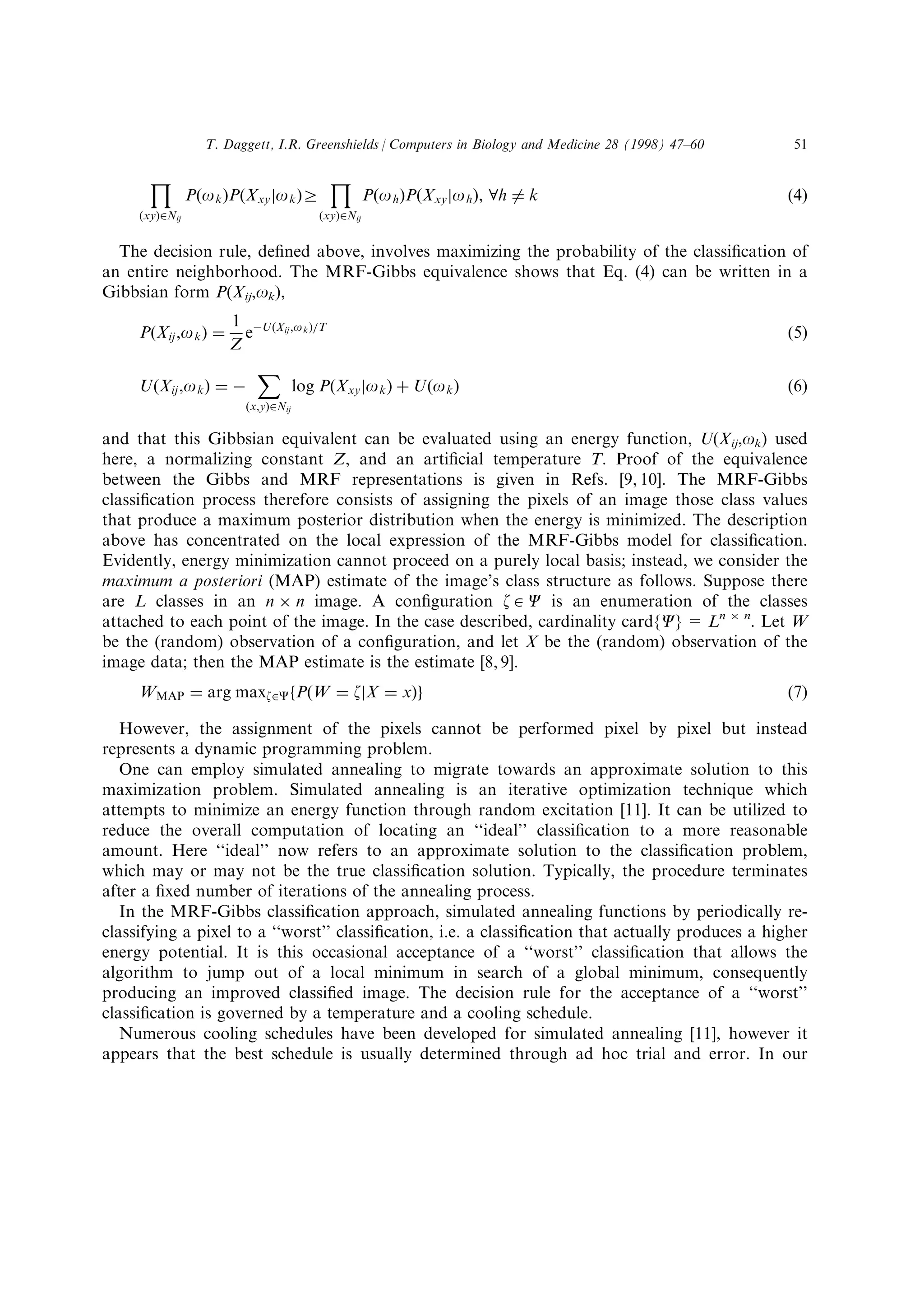 ‰
…xy†PNij
P…ok†P…Xxyjok†r
‰
…xy†PNij
P…oh†P…Xxyjoh†, Vh Tˆ k …4†
The decision rule, de®ned above, involves maximizing the probability of the classi®cation of
an entire neighborhood. The MRF-Gibbs equivalence shows that Eq. (4) can be written in a
Gibbsian form P(Xij,ok),
P…Xij,ok† ˆ
1
Z
eÀU…Xij,ok†aT
…5†
U…Xij,ok† ˆ À
ˆ
…x,y†PNij
log P…Xxyjok† ‡ U…ok† …6†
and that this Gibbsian equivalent can be evaluated using an energy function, U(Xij,ok) used
here, a normalizing constant Z, and an arti®cial temperature T. Proof of the equivalence
between the Gibbs and MRF representations is given in Refs. [9, 10]. The MRF-Gibbs
classi®cation process therefore consists of assigning the pixels of an image those class values
that produce a maximum posterior distribution when the energy is minimized. The description
above has concentrated on the local expression of the MRF-Gibbs model for classi®cation.
Evidently, energy minimization cannot proceed on a purely local basis; instead, we consider the
maximum a posteriori (MAP) estimate of the image's class structure as follows. Suppose there
are L classes in an n Â n image. A con®guration z $ C is an enumeration of the classes
attached to each point of the image. In the case described, cardinality card{C} = Ln Â n
. Let W
be the (random) observation of a con®guration, and let X be the (random) observation of the
image data; then the MAP estimate is the estimate [8, 9].
WMAP ˆ arg maxzPCfP…W ˆ zjX ˆ x†g …7†
However, the assignment of the pixels cannot be performed pixel by pixel but instead
represents a dynamic programming problem.
One can employ simulated annealing to migrate towards an approximate solution to this
maximization problem. Simulated annealing is an iterative optimization technique which
attempts to minimize an energy function through random excitation [11]. It can be utilized to
reduce the overall computation of locating an ``ideal'' classi®cation to a more reasonable
amount. Here ``ideal'' now refers to an approximate solution to the classi®cation problem,
which may or may not be the true classi®cation solution. Typically, the procedure terminates
after a ®xed number of iterations of the annealing process.
In the MRF-Gibbs classi®cation approach, simulated annealing functions by periodically re-
classifying a pixel to a ``worst'' classi®cation, i.e. a classi®cation that actually produces a higher
energy potential. It is this occasional acceptance of a ``worst'' classi®cation that allows the
algorithm to jump out of a local minimum in search of a global minimum, consequently
producing an improved classi®ed image. The decision rule for the acceptance of a ``worst''
classi®cation is governed by a temperature and a cooling schedule.
Numerous cooling schedules have been developed for simulated annealing [11], however it
appears that the best schedule is usually determined through ad hoc trial and error. In our
T. Daggett, I.R. Greenshields / Computers in Biology and Medicine 28 (1998) 47±60 51
 