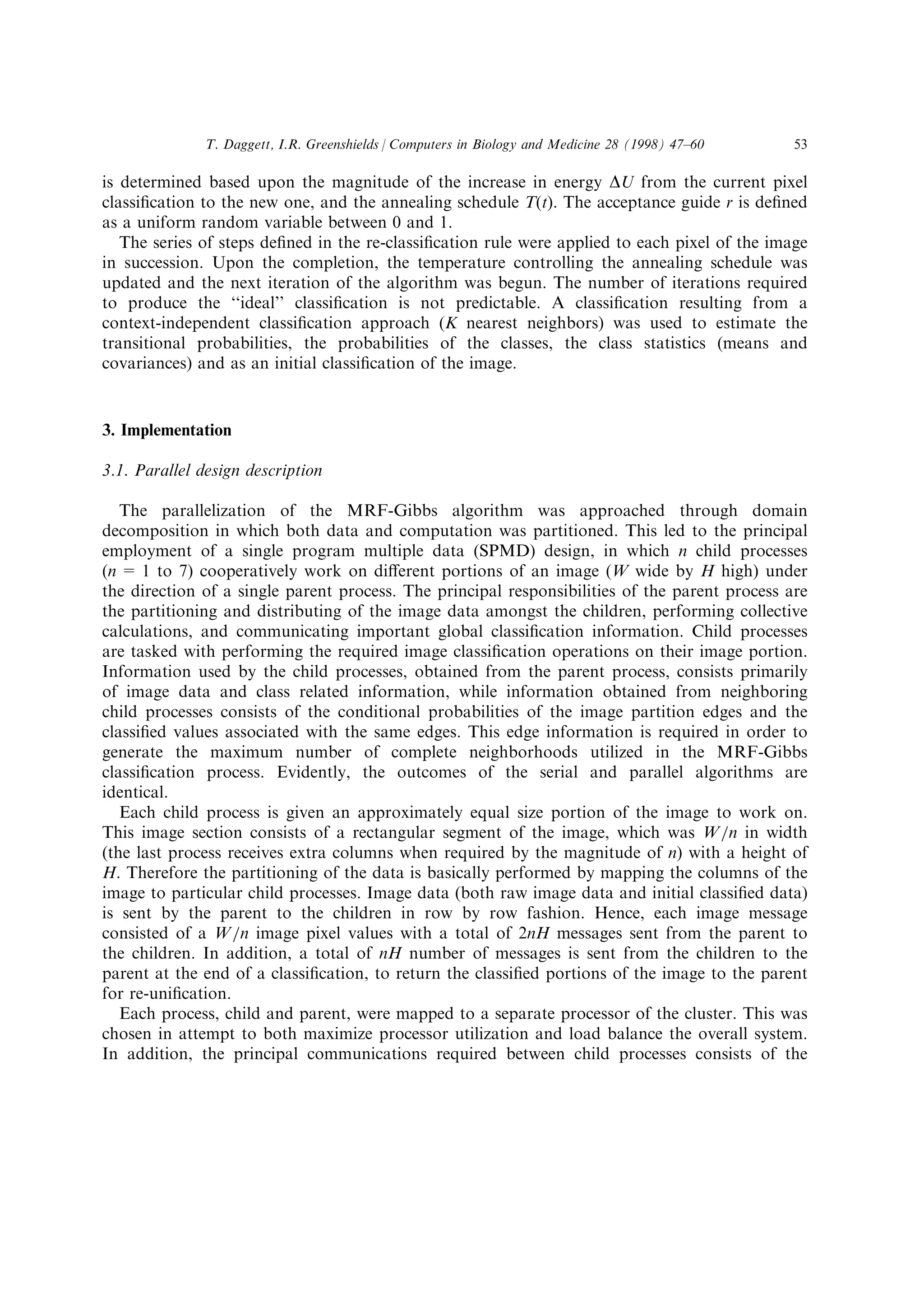 is determined based upon the magnitude of the increase in energy DU from the current pixel
classi®cation to the new one, and the annealing schedule T(t). The acceptance guide r is de®ned
as a uniform random variable between 0 and 1.
The series of steps de®ned in the re-classi®cation rule were applied to each pixel of the image
in succession. Upon the completion, the temperature controlling the annealing schedule was
updated and the next iteration of the algorithm was begun. The number of iterations required
to produce the ``ideal'' classi®cation is not predictable. A classi®cation resulting from a
context-independent classi®cation approach (K nearest neighbors) was used to estimate the
transitional probabilities, the probabilities of the classes, the class statistics (means and
covariances) and as an initial classi®cation of the image.
3. Implementation
3.1. Parallel design description
The parallelization of the MRF-Gibbs algorithm was approached through domain
decomposition in which both data and computation was partitioned. This led to the principal
employment of a single program multiple data (SPMD) design, in which n child processes
(n = 1 to 7) cooperatively work on di€erent portions of an image (W wide by H high) under
the direction of a single parent process. The principal responsibilities of the parent process are
the partitioning and distributing of the image data amongst the children, performing collective
calculations, and communicating important global classi®cation information. Child processes
are tasked with performing the required image classi®cation operations on their image portion.
Information used by the child processes, obtained from the parent process, consists primarily
of image data and class related information, while information obtained from neighboring
child processes consists of the conditional probabilities of the image partition edges and the
classi®ed values associated with the same edges. This edge information is required in order to
generate the maximum number of complete neighborhoods utilized in the MRF-Gibbs
classi®cation process. Evidently, the outcomes of the serial and parallel algorithms are
identical.
Each child process is given an approximately equal size portion of the image to work on.
This image section consists of a rectangular segment of the image, which was Wan in width
(the last process receives extra columns when required by the magnitude of n) with a height of
H. Therefore the partitioning of the data is basically performed by mapping the columns of the
image to particular child processes. Image data (both raw image data and initial classi®ed data)
is sent by the parent to the children in row by row fashion. Hence, each image message
consisted of a Wan image pixel values with a total of 2nH messages sent from the parent to
the children. In addition, a total of nH number of messages is sent from the children to the
parent at the end of a classi®cation, to return the classi®ed portions of the image to the parent
for re-uni®cation.
Each process, child and parent, were mapped to a separate processor of the cluster. This was
chosen in attempt to both maximize processor utilization and load balance the overall system.
In addition, the principal communications required between child processes consists of the
T. Daggett, I.R. Greenshields / Computers in Biology and Medicine 28 (1998) 47±60 53
 
