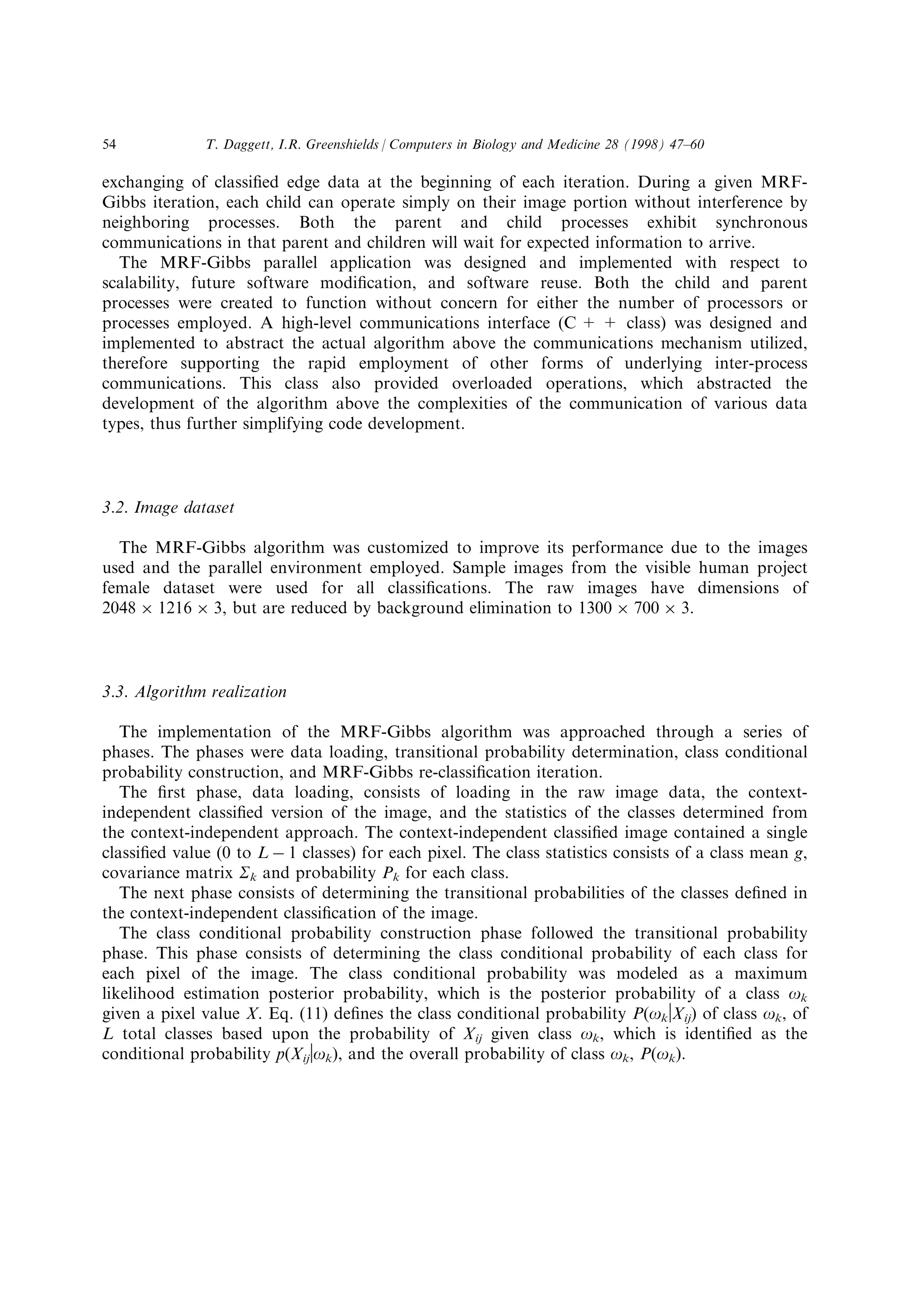 exchanging of classi®ed edge data at the beginning of each iteration. During a given MRF-
Gibbs iteration, each child can operate simply on their image portion without interference by
neighboring processes. Both the parent and child processes exhibit synchronous
communications in that parent and children will wait for expected information to arrive.
The MRF-Gibbs parallel application was designed and implemented with respect to
scalability, future software modi®cation, and software reuse. Both the child and parent
processes were created to function without concern for either the number of processors or
processes employed. A high-level communications interface (C + + class) was designed and
implemented to abstract the actual algorithm above the communications mechanism utilized,
therefore supporting the rapid employment of other forms of underlying inter-process
communications. This class also provided overloaded operations, which abstracted the
development of the algorithm above the complexities of the communication of various data
types, thus further simplifying code development.
3.2. Image dataset
The MRF-Gibbs algorithm was customized to improve its performance due to the images
used and the parallel environment employed. Sample images from the visible human project
female dataset were used for all classi®cations. The raw images have dimensions of
2048 Â 1216 Â 3, but are reduced by background elimination to 1300 Â 700 Â 3.
3.3. Algorithm realization
The implementation of the MRF-Gibbs algorithm was approached through a series of
phases. The phases were data loading, transitional probability determination, class conditional
probability construction, and MRF-Gibbs re-classi®cation iteration.
The ®rst phase, data loading, consists of loading in the raw image data, the context-
independent classi®ed version of the image, and the statistics of the classes determined from
the context-independent approach. The context-independent classi®ed image contained a single
classi®ed value (0 to L À 1 classes) for each pixel. The class statistics consists of a class mean g,
covariance matrix Sk and probability Pk for each class.
The next phase consists of determining the transitional probabilities of the classes de®ned in
the context-independent classi®cation of the image.
The class conditional probability construction phase followed the transitional probability
phase. This phase consists of determining the class conditional probability of each class for
each pixel of the image. The class conditional probability was modeled as a maximum
likelihood estimation posterior probability, which is the posterior probability of a class ok
given a pixel value X. Eq. (11) de®nes the class conditional probability P(okvXij) of class ok, of
L total classes based upon the probability of Xij given class ok, which is identi®ed as the
conditional probability p(Xijvok), and the overall probability of class ok, P(ok).
T. Daggett, I.R. Greenshields / Computers in Biology and Medicine 28 (1998) 47±6054
 