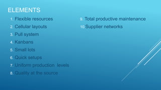 ELEMENTS
1. Flexible resources
2. Cellular layouts
3. Pull system
4. Kanbans
5. Small lots
6. Quick setups
7. Uniform production levels
8. Quality at the source
9. Total productive maintenance
10.Supplier networks
 