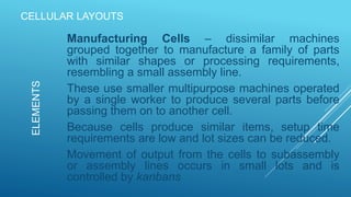 CELLULAR LAYOUTS
Manufacturing Cells – dissimilar machines
grouped together to manufacture a family of parts
with similar shapes or processing requirements,
resembling a small assembly line.
These use smaller multipurpose machines operated
by a single worker to produce several parts before
passing them on to another cell.
Because cells produce similar items, setup time
requirements are low and lot sizes can be reduced.
Movement of output from the cells to subassembly
or assembly lines occurs in small lots and is
controlled by kanbans
ELEMENTS
 