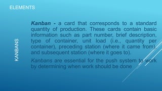 ELEMENTS
Kanban - a card that corresponds to a standard
quantity of production. These cards contain basic
information such as part number, brief description,
type of container, unit load (i.e., quantity per
container), preceding station (where it came from),
and subsequent station (where it goes to).
Kanbans are essential for the push system to work
by determining when work should be done
KANBANS
 