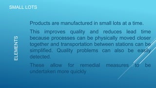SMALL LOTS
Products are manufactured in small lots at a time.
This improves quality and reduces lead time
because processes can be physically moved closer
together and transportation between stations can be
simplified. Quality problems can also be easily
detected.
These allow for remedial measures to be
undertaken more quickly
ELEMENTS
 