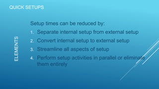 QUICK SETUPS
Setup times can be reduced by:
1. Separate internal setup from external setup
2. Convert internal setup to external setup
3. Streamline all aspects of setup
4. Perform setup activities in parallel or eliminate
them entirely
ELEMENTS
 