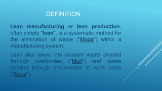 DEFINITION
Lean manufacturing or lean production,
often simply "lean", is a systematic method for
the elimination of waste ("Muda") within a
manufacturing system.
Lean also takes into account waste created
through overburden ("Muri") and waste
created through unevenness in work loads
("Mura").
 