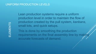 UNIFORM PRODUCTION LEVELS
Lean production systems require a uniform
production level in order to maintain the flow of
production created by the pull system, kanbans,
small lots, and quick setups.
This is done by smoothing the production
requirements on the final assembly line by making
accurate forecasts of demand.
ELEMENTS
 