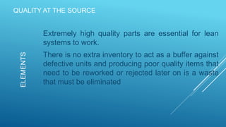 QUALITY AT THE SOURCE
Extremely high quality parts are essential for lean
systems to work.
There is no extra inventory to act as a buffer against
defective units and producing poor quality items that
need to be reworked or rejected later on is a waste
that must be eliminated
ELEMENTS
 