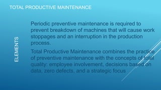TOTAL PRODUCTIVE MAINTENANCE
Periodic preventive maintenance is required to
prevent breakdown of machines that will cause work
stoppages and an interruption in the production
process.
Total Productive Maintenance combines the practice
of preventive maintenance with the concepts of total
quality: employee involvement, decisions based on
data, zero defects, and a strategic focus
ELEMENTS
 