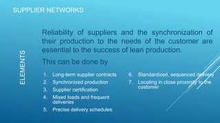 SUPPLIER NETWORKS
Reliability of suppliers and the synchronization of
their production to the needs of the customer are
essential to the success of lean production.
This can be done by
ELEMENTS
1. Long-term supplier contracts
2. Synchronized production
3. Supplier certification
4. Mixed loads and frequent
deliveries
5. Precise delivery schedules
6. Standardized, sequenced delivery
7. Locating in close proximity to the
customer
 