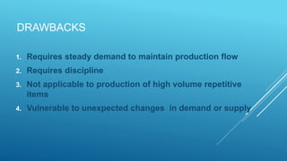 DRAWBACKS
1. Requires steady demand to maintain production flow
2. Requires discipline
3. Not applicable to production of high volume repetitive
items
4. Vulnerable to unexpected changes in demand or supply
 