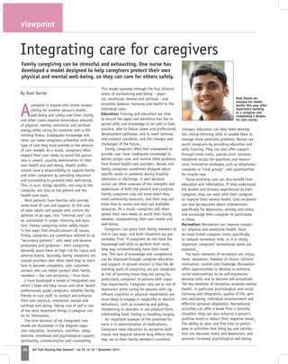 viewpoint
IF Kai Tiaki Nursing New Zealand * vol 20 no 10 * November 201428
Integrating care for caregivers
By Noel Daniel
Family caregiving can be stressful and exhausting. One nurse has
developed a model designed to help caregivers protect their own
physical and mental well-being, so they can care for others safely.
A
caregiver is anyone who shares respon-
sibility for another person’s health,
well-being and safety over time. Family
and other carers expend tremendous amounts
of physical, mental, emotional and spiritual
energy while caring for someone with a life-
limiting illness. Inadequate knowledge and
skills can make caregivers unfamiliar with the
type of care they must provide or the amount
of care needed. As a result, caregivers often
neglect their own needs to assist the person
who is unwell, causing deterioration in their
own health and well-being. Health profes-
sionals have a responsibility to support family
and other caregivers by providing education
and counselling to promote their well-being.
This, in turn, brings benefits, not only to the
caregiver, but also to the patient and the
health-care team.
Most patients have families who provide
some level of care and support. In the case
of older adults and people with chronic dis-
abilities of all ages, this “informal care” can
be substantial in scope, intensity and dura-
tion. Family caregiving raises safety issues
in two ways that should concern all nurses.
Firstly, caregivers are sometimes referred to as
“secondary patients”, who need and deserve
protection and guidance – their caregiving
demands place them at high risk for injury and
adverse events. Secondly, family caregivers are
unpaid providers who often need help to learn
how to become competent, safe, volunteer
workers who can better protect their family
members – the care recipients – from harm.
I have developed a model of integrated care
which I hope will help nurses and other health
professionals guide caregivers, whether family,
friends or care staff, to protect and enhance
their own physical, emotional, mental and
spiritual well-being. Taking care of self is one
of the most important things a caregiver can
do for themselves.
The nine domains of my integrated care
model are illustrated in the diagram oppo-
site: education, recreation, nutrition, sleep,
exercise, emotional and psychological support,
spirituality, communication and counselling.
This model operates through the four distinct
levels of maintaining well-being – physi-
cal, emotional, mental and spiritual – and
promotes balance, harmony and health to the
individual carer.
Education: Training and education are vital
to ensure the aged-care workforce has the re-
quired skills and knowledge to be safe in their
practice, able to follow career and professional
development pathways, and to meet national
and contract standards, and the changes and
challenges of the future.1
Family caregivers often feel unprepared to
provide care, have inadequate knowledge to
deliver proper care, and receive little guidance
from formal health-care providers. Nurses and
family caregivers sometimes disagree about
specific needs or problems during hospital
admission or discharge, in part because
nurses are often unaware of the strengths and
weaknesses of both the patient and caregiver.
Family caregivers may not know when they
need community resources, and then may not
know how to access and best use available
resources. As a result, caregivers will often
ignore their own needs to assist their family
member, compromising their own health and
well-being.
Caregivers can place their family members at
risk in two ways, and both situations are pre-
ventable. First, if caregivers do not have the
knowledge and skills to perform their work,
they may unintentionally harm their loved
one. This lack of knowledge and competence
can be improved through caregiver education
and support. A second concern is that the de-
manding work of caregiving can put caregivers
at risk of harming those they are caring for,
particularly caregivers of persons with cogni-
tive impairments. Caregivers who are at risk of
depression while caring for spouses with sig-
nificant cognitive or physical impairments are
more likely to engage in neglectful or abusive
behaviours, such as screaming and yelling,
threatening to abandon or use physical force,
withholding food, hitting or handling roughly.
An important example of the potential for
harm is in administration of medications.1
Caregivers need education to recognise both
classic and atypical adverse drug effects they
may see as their family member’s condition
changes. Education can help them develop
the critical-thinking skills to enable them to
manage these potential problems. Nurses can
assist caregivers by providing education and
skills training. They can also offer support
through home visits, special clinic sessions,
telephone access for questions and reassur-
ance, innovative strategies such as telephone/
computer or “chat groups”, and opportunities
for respite care.
Those receiving care can also benefit from
education and information. If they understand
the burden and distress experienced by their
caregiver, they can work with their caregiver
to improve their mental health. Care recipients
can also be educated about interventions
specifically for depression, anxiety and stress,
and encourage their caregiver to participate
in these.
Recreation: Recreation can improve caregiv-
ers’ physical and emotional health. Stud-
ies have linked caregiver stress specifically
to reduced recreation time, so it is vitally
important caregivers’ recreational needs are
explored.2
The basic elements of recreation are: enjoy-
ment, relaxation, freedom of choice, intrinsic
motivation, control and challenge. Recreation
offers opportunities to develop or enhance
social relationships, to be self-expressive,
develop skills and to become self-actualised.
The key elements of recreation promote mental
health, in particular psychological and social
harmony and integration, quality of life, gen-
eral well-being, individual empowerment and
effective personal adaptation. Recreational
activities can offer a break from a stressful
situation; they can also enhance a person’s
positive mood or reduce their negative mood.3
The ability to relax and find time to partici-
pate in activities that bring joy and satisfac-
tion can decrease stress and depression, and
promote increased psychological well-being.
spirituality
Noel Daniel de-
veloped his model
earlier this year after
experience working
as a caregiver and
completing a demen-
tia care course.
 
