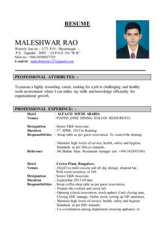RESUME
MALESHWAR RAO
Waverly line no – 2/72. P.O – Shyamnagar.
P.S – Jagatdal. DIST – 24 P.G.S. (N) “W.B’’
Mob no- +966-0590027729
E-mail Id: maleshwerrao123@gmail.com
_______________________________________________________________________________
PEOFESSIONAL ATTRIBUTES: -
To pursue a highly rewarding career, seeking for a job in challenging and healthy
work environment where I can utilize my skills and knowledge efficiently for
organizational growth.
PROFESSIONAL EXPERINCE: -
Hotel : ALFA.CO SOUDI ARABIA
Venues : PIATTO (FINE DINING ITALIAN RESTURENT)
Designation : Senior F&B Associate.
Duration : 1ST APRIL 2015 to Running
Responsibilities : Setup table as per guest reservation. To control the dinning.
: Maintain high levels of service, health, safety and hygiene
Standards as per Alfa.co manuals.
Reference : Mr.Shaban khan. Restaurant manager (no: +966 542895548)
Hotel : Crown Plaza, Bangalore.
Venues : 24@43 (a multi-cuisine and all day dining), dispend bar,
With room inventory of 286
Designation : Senior F&B Associate.
Duration : 2septembar 2013 till date.
Responsibilities : Setup coffee shop table as per guest reservation.
: Prepare the cocktail and mock tail.
: Opening (check reservation, stock update) Cash closing man,
Closing EDC manage, Outlet stock, setting up VIP amenities.
: Maintain high levels of service, health, safety and hygiene
Standards as per IHG manuals.
: Co-coordination among department ensuring appliance to
 